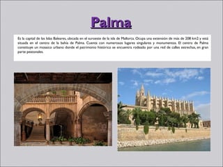Palma
Es la capital de las Islas Baleares, ubicada en el suroeste de la isla de Mallorca. Ocupa una extensión de más de 208 km2 y está
situada en el centro de la bahía de Palma. Cuenta con numerosos lugares singulares y monumentos. El centro de Palma
constituye un mosaico urbano donde el patrimonio histórico se encuentra rodeado por una red de calles estrechas, en gran
parte peatonales.
 
