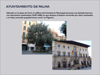 AYUNTAMIENTO DE PALMA
Ubicado en la plaza de Cort, el edificio del Consistorio Municipal presenta una fachada barroca
con elementos manieristas (1649-1680) en que destaca el balcón recorrido por siete ventanales
y el reloj, conocido popularmente como 'en Figuera'.
 