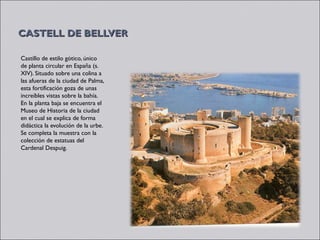 CASTELL DE BELLVER

Castillo de estilo gótico, único
de planta circular en España (s.
XIV). Situado sobre una colina a
las afueras de la ciudad de Palma,
esta fortificación goza de unas
increíbles vistas sobre la bahía.
En la planta baja se encuentra el
Museo de Historia de la ciudad
en el cual se explica de forma
didáctica la evolución de la urbe.
Se completa la muestra con la
colección de estatuas del
Cardenal Despuig. 
 
