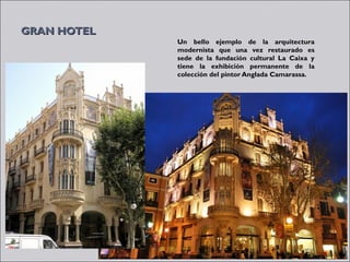 GRAN HOTEL
             Un bello ejemplo de la arquitectura
             modernista que una vez restaurado es
             sede de la fundación cultural La Caixa y
             tiene la exhibición permanente de la
             colección del pintor Anglada Camarassa.
 