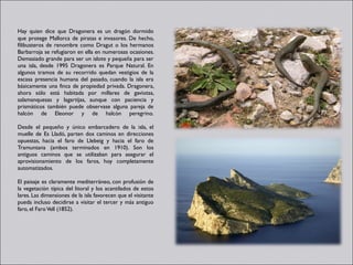 Hay quien dice que Dragonera es un dragón dormido
que protege Mallorca de piratas e invasores. De hecho,
filibusteros de renombre como Dragut o los hermanos
Barbarroja se refugiaron en ella en numerosas ocasiones.
Demasiado grande para ser un islote y pequeña para ser
una isla, desde 1995 Dragonera es Parque Natural. En
algunos tramos de su recorrido quedan vestigios de la
escasa presencia humana del pasado, cuando la isla era
básicamente una finca de propiedad privada. Dragonera,
ahora sólo está habitada por millares de gaviotas,
salamanquesas y lagartijas, aunque con paciencia y
prismáticos también puede observase alguna pareja de
halcón de Eleonor y de halcón peregrino.

Desde el pequeño y único embarcadero de la isla, el
muelle de Es Lladó, parten dos caminos en direcciones
opuestas, hacia el faro de Llebeig y hacia el faro de
Tramuntana (ambos terminados en 1910). Son los
antiguos caminos que se utilizaban para asegurar el
aprovisionamiento de los faros, hoy completamente
automatizados.

El paisaje es claramente mediterráneo, con profusión de
la vegetación típica del litoral y los acantilados de estos
lares. Las dimensiones de la isla favorecen que el visitante
pueda incluso decidirse a visitar el tercer y más antiguo
faro, el Faro Vell (1852).
 