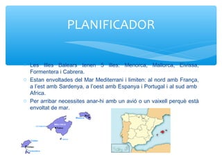 o Les Illes Balears tenen 5 illes: Menorca, Mallorca, Eivissa,
Formentera i Cabrera.
o Estan envoltades del Mar Mediterrani i limiten: al nord amb França,
a l’est amb Sardenya, a l’oest amb Espanya i Portugal i al sud amb
Africa.
o Per arribar necessites anar-hi amb un avió o un vaixell perquè està
envoltat de mar.
PLANIFICADOR
 