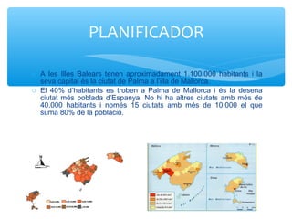 o A les Illes Balears tenen aproximadament 1.100.000 habitants i la
seva capital és la ciutat de Palma a l’illa de Mallorca.
o El 40% d’habitants es troben a Palma de Mallorca i és la desena
ciutat més poblada d’Espanya. No hi ha altres ciutats amb més de
40.000 habitants i només 15 ciutats amb més de 10.000 el que
suma 80% de la població.
PLANIFICADOR
 