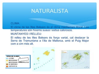 CLIMA:
El clima de les Illes Balears és el clima mediterrani litoral. Les
temperatures són hiverns suaus i estius calorosos.
MUNTANYES I RELLEU:
El relleu de les Illes Balears és força variat, cal destacar la
Serra de Tramuntana a l’illa de Mallorca, amb el Puig Major
com a cim més alt.
NATURALISTA
 