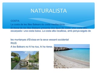 COSTA:
La costa de les Illes Balears és costa mediterrània.
El litoral de les Illes Balears presenta dos tipus de costa: una costa alta i
escarpada i una costa baixa. La costa alta rocallosa, amb penya-segats de
les muntanyes d'Eivissa en la seva vessant occidental
RIUS:
A les Balears no hi ha rius, hi ha rieres.
NATURALISTA
 