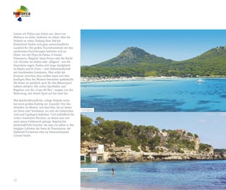 Lassen wir Palma nun hinter uns, denn von
Mallorca zu reden, bedeutet vor allem, über die
Strände zu reden. Entlang ihrer 550 km
Küstenlinie finden sich ganz unterschiedliche
Landstriche. Die großen Touristenstrände mit den
modernsten Einrichtungen befinden sich an
Orten, wie der Playa de Palma, S'Arenal,
Palmanova, Magaluf, Santa Ponça oder der Bucht
von Alcúdia. Im Süden oder „Migjorn“, wie die
Einwohner sagen, finden sich lange Sandgürtel:
Sa Ràpita und Es Trenc – eine Dünenlandschaft
mit leuchtenden Gewässern. Hier wirkt der
Kontrast zwischen dem weißen Sand und dem
knalligen Blau des Wassers besonders spektakulär.
Die Küste ist natürlich auch für den Wassersport
äußerst attraktiv. Die vielen Sporthäfen und
Regatten, wie die „Copa del Rey“, zeugen von der
Bedeutung, den dieser Sport auf der Insel hat.

Wer familienfreundliche, ruhige Strände sucht,
hat einen großen Katalog zur Auswahl: Von den
Stränden im Westen, wie Sant Elm, bis zu denen
                                                    Cala Agulla
im Osten oder Nordosten, wo sich die Gemeinden
Artà und Capdepera befinden. Und schließlich die
vielen versteckten Buchten, zu denen man erst
nach einem Fußmarsch gelangt. Regelrechte
landschaftliche Juwelen, die man vor allem in den
bergigen Gebieten der Serra de Tramuntana, der
Halbinsel Formentor oder im Naturschutzpark
Llevant findet.




                                                    Cala Llombards



12
 