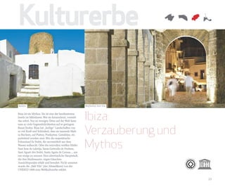 Kulturerbe

Balàfia                                                Waffenhof, Dalt Vila


Ibiza ist ein Mythos. Sie ist eine der berühmtesten
Inseln im Mittelmeer. Wer sie kennenlernt, versteht
das sofort. Nur an wenigen Orten auf der Welt kann
                                                       Ibiza:
                                                       Verzauberung und
man so viele Gegensätzlichkeiten auf so geringem
Raum finden. Ibiza hat „heilige“ Landschaften von
so viel Kraft und Schönheit, dass sie tausende Male
in Büchern, auf Platten, Postkarten, Gemälden, etc.



                                                       Mythos
porträtiert worden sind. Wie die majestätische
Felseninsel Es Vedrà, die unvermittelt aus dem
Wasser auftaucht. Oder die reizvollen weißen Dörfer:
Sant Joan de Labritja, Santa Gertrudis de Fruitera,
Sant Agustí des Vedrà, Santa Agnès de Corona..., um
nur einige zu nennen. Eine altertümliche Hauptstadt,
die ihre Stadtmauern, engen Gässchen,
Aussichtspunkte erhält und bewahrt. Nicht umsonst
wurde die „Dalt Vila“ (der Altstadtkern) von der
UNESCO 1999 zum Weltkulturerbe erklärt.


                                                                              23
 