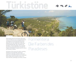 Türkistöne

Weg in Sa Pujada


Welche Regeln gelten für das Paradies? Wir kennen
sie alle. Vor allem ist es ein in sich geschlossener Ort,
vorzugsweise eine Insel. Eine Landschaft, die die
                                                            Formentera:
                                                            Die Farben des
Sinne erfüllt, die zum Glücklichsein einlädt. Die
Menschen sind so gut verteilt, dass es weder Staus
noch Verstopfungen gibt, alles ist einladend und
freundlich. Und eine Geographie, die aus der Karte



                                                            Paradieses
eines Romans entsprungen scheint, mit magischen
Punkten und Mysterien. Und genau das ist es, was wir
auf Formentera vorfinden.

Viele fahren auf der Suche nach solchen versteckten
Paradiesen um die halbe Welt, obwohl doch
Formentera so nahe liegt. An keinem anderen Ort
findet man so leuchtendes Wasser von so strahlendem
Grün und Blau, dass es aussieht, als wäre es von
innen erleuchtet. Landzungen mit weichem, warmem


                                                                             29
 