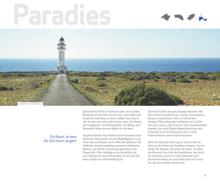 Paradies

Leuchtturm von Barbaria


                                                  getrocknetem Fisch) zu Abend zu essen, der in jedem         Diese Insel sollte man ganz langsam erkunden. Mit
                                                  Restaurant auf der Insel serviert wird, weit entfernt die   dem Fahrrad, beispielsweise, auf den verschiedenen
                                                  Lichter der Insel Ibiza zu sehen. Fühlen, dass alles so     Routen ins Inselinnere. Oder zu Fuß auf dem
                                                  nah ist, dass man nicht mehr rennen muss. Der Genuss        steinigen Pfad entlang der Steilhänge von La Mola.
                                                  der Fischgerichte und Meeresfrüchte, der Weine, sind        Hier kann man in Sant Francesc noch Kunsthandwerk
                                                  Bestandteil dieses inneren Bildes von der Insel.            erstehen, das einen Hippie-Beigeschmack hat, den
                                                                                                              Flohmarkt in La Mola besuchen oder in einer
                                                  Als gutes Paradies, hat natürlich auch Formentera seine     Vollmondnacht einem Konzert lauschen.
                               Ein Raum, an dem
                                                  Mysterien. Monumente, wie das Megalithgrab in Ca na
                          die Zeit kaum vergeht   Costa, den Leuchtturm von La Mola, die Höhlen an der        Wenn der Reisende weit weg ist, wird er sich vor
                                                  Steilküste, das fast mondartig anmutende Gelände bei        allem an die Farben des Paradieses erinnern. An das
                                                  Barbaria, die Salinen, die Erinnerungsstücke an die         Türkis des Wassers, das Ocker der Steine, das Blau
                                                  Hippie-Zeit. Alles Anklänge an die Geschichte, die          des Himmels, das Licht des Leuchtturms, das durch
                                                  zum Träumen an einem Ort einladen, an dem die Zeit          die Finsternis scheint. Er wird Sehnsucht nach
                                                  kaum vergeht, wo alles kreisförmig ist.                     Formentera haben, wie man Sehnsucht nach etwas
                                                                                                              hat, das man zutiefst miterlebt hat.



                                                                                                                                                                31
 