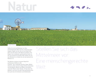 Natur

Campos, Mallorca


Stellen Sie sich das Mittelmeer vor: Eine
menschengerechte Welt. Ein Ort, an dem das Leben
langsam vergeht und die Zeit sich mit Inhalt füllt:
                                                         Stellen Sie sich das
                                                         Mittelmeer vor:
Dem Licht der Sonne, dem Wasser des Meeres, den
Bergen. Eine einladende, gastfreundliche Kultur, in
der sich niemand als Fremder fühlt. Stellen Sie sich
das Mittelmeer vor. Stellen Sie sich die Inselwelt der



                                                         Eine menschengerechte
Balearen vor.

Die Balearen vereinen ein ganzes Repertoire
mediterraner Gefühle in sich.



                                                         Welt
Zunächst - Ihre Landschaft: Buchten, Berge, Wälder,
die bis ans Meer wachsen, felsige Gebiete, Schluchten
und Sturzbäche, Ebenen mit Dörfern und Feldern,
versteckte Winkel, breite Strände. All das bieten die
Balearen, und noch viel mehr. Denn gleichzeitig wird
hier auch eines der breitesten und fundiertesten


                                                                                 5
 