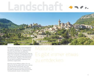 Landschaft

Valldemossa


Mallorca ist eine Insel, aber so abwechslungsreich,
wie ein ganzer Kontinent. Sie ist eine Art Mosaik,
das schwer zu überschauen ist. Angefangen beim
                                                        Mallorca:
                                                        Es gibt immer etwas
grandiosen Panorama ihrer naturbelassenen
Landschaft zur Bequemlichkeit der Hotels direkt am
Strand, über die Kapellen und Wallfahrtskirchen auf
den Bergen und den prähistorischen Monumenten



                                                        zu entdecken
bis hin zu Freizeit-, Shopping- oder Kulturzentren.
Von der Stille der ländlichen Umgebung zu den
nächtlichen Ausgehvierteln.

Jeder kann sich das Mallorca wählen, das er am
liebsten hat. Mit dem großen Vorteil, dass es sich um
eine überschaubare Insel handelt, ohne weite
Entfernungen und mit einem guten Verkehrsnetz.
Die größte der Baleareninseln erfand eine der ersten
Tourismusformeln, damals, in den 60er Jahren.


                                                                              9
 