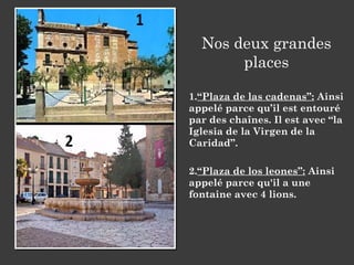 Nos deux grandes
places
1.“Plaza de las cadenas”: Ainsi
appelé parce qu’il est entouré
par des chaînes. Il est avec “la
Iglesia de la Virgen de la
Caridad”.
2.“Plaza de los leones”: Ainsi
appelé parce qu'il a une
fontaine avec 4 lions.
 