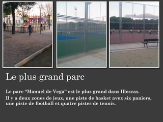 Le plus grand parc
Le parc “Manuel de Vega” est le plus grand dans Illescas.
Il y a deux zones de jeux, une piste de basket avex six paniers,
une piste de football et quatre pistes de tennis.
 