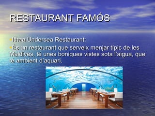 RESTAURANT FAMÓSRESTAURANT FAMÓS
•Ithaa Undersea Restaurant:Ithaa Undersea Restaurant:
•És un restaurant que serveix menjar típic de lesÉs un restaurant que serveix menjar típic de les
Maldives, té unes boniques vistes sota l’aigua, queMaldives, té unes boniques vistes sota l’aigua, que
té ambient d’aquari.té ambient d’aquari.
 