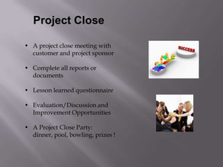 Project Close

• A project close meeting with
  customer and project sponsor

• Complete all reports or
  documents

• Lesson learned questionnaire

• Evaluation/Discussion and
  Improvement Opportunities

• A Project Close Party:
  dinner, pool, bowling, prizes !
 