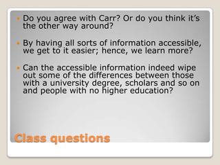 ClassquestionsDo you agree with Carr? Or do you think it’s the other way around?By having all sorts of information accessible, we get to it easier; hence, we learn more?Can the accessible information indeed wipe out some of the differences between those with a university degree, scholars and so on and people with no higher education?