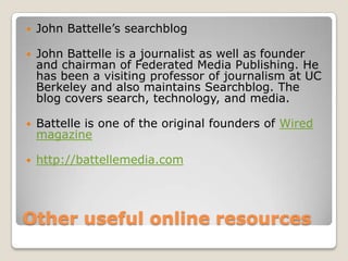Otheruseful online resourcesJohn Battelle’s searchblogJohn Battelle is a journalist as well as founder and chairman of Federated Media Publishing. He has been a visiting professor of journalism at UC Berkeley and also maintains Searchblog. The blog covers search, technology, and media.Battelle is one of the original founders of Wired magazinehttp://battellemedia.com