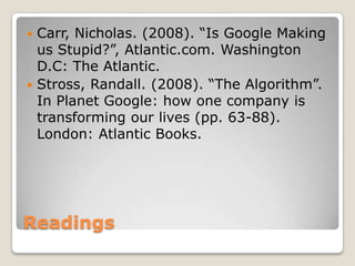 ReadingsCarr, Nicholas. (2008). “Is Google Making us Stupid?”, Atlantic.com. Washington D.C: The Atlantic.Stross, Randall. (2008). “The Algorithm”. In Planet Google: how one company is transforming our lives (pp. 63-88). London: Atlantic Books.