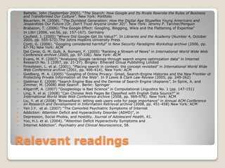 Relevant readings Battelle, John (September 2005). “The Search: How Google and Its Rivals Rewrote the Rules of Business and Transformed Our Culture”. New York: PortfolioBauerlein, M. (2008). “The Dumbest Generation: How the Digital Age Stupefies Young Americans and Jeopardizes Our Future (Or, Don’t Trust Anyone Under 30)”. New York: Jeremy P. Tarcher/PenguinBrabazon, T. (2006).”The Google Effect: Googling, Blogging, Wikis and the Flattening of Expertise”In Libri(2006, vol.56, pp. 157-167). Germany Caufield, J. (2005)“Where Did Google Get Its Value?”. In Libraries and the Academy (Number 4, October 2005, pp. 555-572).The Johns Hopkins University PressConti, G. (2006). “Googling considered harmful” in New Security Paradigms Workshop archive (2006, pp. 67-76) New York: ACMDel Corso, G. M. Gulli, A. Romani, F. (2005) ”Ranking a Stream of News” in International World Wide Web Conference archive (2005, pp. 97-106). New York: ACMEvans, M. P. (2007) “Analysing Google rankings through search engine optimization data” in Internet Research No. 1 (2007, pp. 21-37). Bingley: Emerald Group Publishing LimitedFinkelstein, L. et al. (2001). “Placing search in context: the concept revisited” in International World Wide Web Conference archive (2001, pp. 406-414). New York: ACMGoldberg, M. A. (2005) “Googling of Online Privacy: Gmail, Search-Engine Histories and the New Frontier of Protecting Private Information on the Web”. In 9 Lewis & Clark Law Review (2005, pp. 249-262)Goldman E. (2008)“Search Engine Bias and the Demise of Search Engine Utopianis”, In Spink, A. and Zimmer, M. (2008) Web Search . Berlin: SpringerKilgarriff, A. (2007) “Googleology is Bad Science” in Computational Lingustics No. 1 (pp. 147-151)Ling, X. et al. (2008) “Can Chinese Web Pages Be Classified with English Data Source?” in International World Wide Web Conference archive (2008, pp. 969-978). New York: ACMLiu, Y. et al (2008) ”BrowseRank: letting web users vote for page importance” in Annual ACM Conference on Research and Development in Information Retrieval archive (2008, pp. 451-458) New York: ACMYen J.Y.  et al. (2007) “The Comorbid Psychiatric Symptoms of InternetAddiction: Attention Deficit and Hyperactivity Disorder (ADHD)”, in Depression, Social Phobia, and Hostility. Journal of AdolescentHealth, 41. Yoo, H.J. et al. (2004). “Attention Deficit Hyperactivity Symptoms andInternet Addiction”. Psychiatry and Clinical Neuroscience, 58.