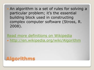 AlgorithmsAn algorithm is a set of rules for solving a particular problem; it’s the essential building block used in constructing complex computer software (Stross, R. 2008). Read more definitionsonWikipediahttp://en.wikipedia.org/wiki/Algorithm