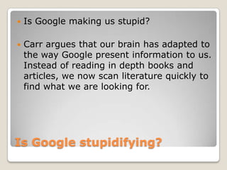 Is Googlestupidifying?Is Google making us stupid?Carrarguesthatourbrain has adapted to thewayGoogle present information to us. Insteadofreading in depthbooks and articles, wenowscanliteraturequickly to findwhatwearelooking for. 