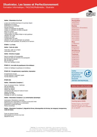 CERTYOU, 37 rue des Mathurins, 75008 PARIS - SAS au capital de 10 000 Euros
Tél : 01 42 93 52 72 - Fax : 01 70 72 02 72 - contact@certyou.com - www.certyou.com
RCS de Paris n° 804 509 461- TVA intracommunautaire FR03 804509461 - APE 8559A
Déclaration d’activité enregistrée sous le N° 11 75 52524 75 auprès du préfet de région d’Ile-de-France
Illustrator, Les bases et Perfectionnement
Formation Informatique / PAO/CAO/Multimédia / Illustrator
Atelier : Illustration d'un fruit
La barre de Contrôle dynamique et le panneau Aspect
Modifications du contour
Modifications du remplissage
Panneau Nuancier
Création et modification de dégradés
Création et modification de filets de dégradé
Ajout d’un contour
Copier le style d’un objet
Transformation d’un aspect d’objet en style graphique
Utilisation des motifs
Créations de motifs
Transformation de motifs
Utilisation de l’outil de pulvérisation de symboles
Echange de styles graphique, de symbols et de nuanciers
ÉTAPE V : Le Texte
Atelier : Carte de visite
Texte libre, captif  et curviligne
Vectorisation de texte
Atelier : Brochure 4 pages
Style de caractère et de paragraphe
Echange de styles de caractère et de paragraphe
Bloc de textes à colonnes
Bloc de textes liés
Photo avec habillage de texte
ÉTAPE VI : Les outils de graphiques et les tableaux
Création et habillage de graphiques et de tableaux
ÉTAPE VII : Enregistrement, exportation, impression
Enregistrement de base:
Formats destinés à l’impression papier
Formats destinés au Web
ÉTAPE VIII
Atelier : Illustration Complexe 1
Fusion de plusieurs formes : Pathfinder
Filet des dégradés
Opérations répétées
Gestion des calques
Transparence des calques et modes de fusion
Masque d’écrétage
Modelage de contour
Modelage de motifs de remplissage
Atelier : Illustration Complexe 2, La vectorisation dynamique
Vectorisation d’illustrations crayonnées
Ajustement de la vectorisation en fonction du document initial
Décomposition et nettoyage de la vectorisation
Ajustement et options de tracés
Peinture dynamique
Atelier : Illustration Complexe 3, dégradé de forme, décomposition de formes, les masques, transparence,
mode de fusion.
Fusion de plusieurs formes
Décomposition de la forme et du fond
Dégradé de forme
07/12/2015
Montpellier
16/03/2015
07/09/2015
Nantes
16/03/2015 (Promotion)
20/04/2015
15/06/2015
20/07/2015
07/09/2015
05/10/2015
16/11/2015
14/12/2015
Nice
17/08/2015
Rennes
09/03/2015
31/08/2015
Strasbourg
27/07/2015
Toulouse
23/03/2015
18/05/2015
22/06/2015
27/07/2015
14/09/2015
12/10/2015
23/11/2015
Cette
formation est
également
proposée en
formule
INTRA-ENTREPRISE.
Inclus dans cette formation
Coaching Après-COURS
Pendant 30 jours, votre formateur
sera disponible pour vous aider.
CERTyou s'engage dans la réalisation
de vos objectifs.
 
