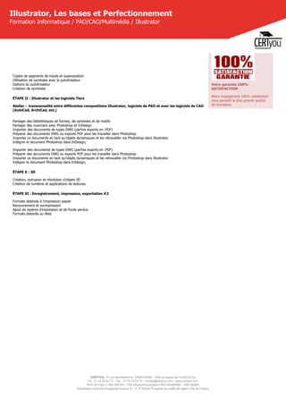 CERTYOU, 37 rue des Mathurins, 75008 PARIS - SAS au capital de 10 000 Euros
Tél : 01 42 93 52 72 - Fax : 01 70 72 02 72 - contact@certyou.com - www.certyou.com
RCS de Paris n° 804 509 461- TVA intracommunautaire FR03 804509461 - APE 8559A
Déclaration d’activité enregistrée sous le N° 11 75 52524 75 auprès du préfet de région d’Ile-de-France
Illustrator, Les bases et Perfectionnement
Formation Informatique / PAO/CAO/Multimédia / Illustrator
Copies de segments de tracés et superposition
Utilisation de symboles avec le pulvérisateur
Options du pulvérisateur
Création de symboles
ÉTAPE II : Illustrator et les logiciels Tiers
Atelier :  transversalité entre différentes compositions Illustrator, logiciels de PAO et avec les logiciels de CAO
(AutoCad, ArchiCad, ect.)
Partager des bibliothèques de formes, de symboles et de motifs
Partager des nuanciers avec Photoshop et InDesign
Importer des documents de types DWG (parfois exports en .PDF)
Préparer des documents DWG ou exports PDF pour les travailler dans Photoshop
Importer ce documents en tant qu’objets dynamiques et les retravailler via Photoshop dans Illustrator
Intégrer le document Photoshop dans InDesign,
Importer des documents de types DWG (parfois exports en .PDF)
Préparer des documents DWG ou exports PDF pour les travailler dans Photoshop
Importer ce documents en tant qu’objets dynamiques et les retravailler via Photoshop dans Illustrator
Intégrer le document Photoshop dans InDesign,
ÉTAPE X : 3D
Création, extrusion et révolution d’objets 3D
Création de lumières et applications de textures
ÉTAPE XI : Enregistrement, impression, exportation #2
Formats destinés à l’impression papier
Recouvrement et surimpression
Ajout de repères d’impression et de fonds perdus
Formats destinés au Web
Votre garantie 100%
SATISFACTION
Notre engagement 100% satisfaction
vous garantit la plus grande qualité
de formation.
 