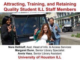 Attracting, Training, and Retaining
Quality Student ILL Staff Members
Nora Dethloff, Asst. Head of Info. & Access Services
Margaret Dunn, Senior Library Specialist
Annie Vass, Senior Library Assistant
University of Houston ILL
 