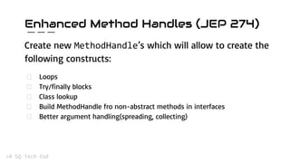 Enhanced Method Handles (JEP 274)
Create new ’s which will allow to create the
following constructs:
Loops
Try/finally blocks
Class lookup
Build MethodHandle fro non-abstract methods in interfaces
Better argument handling(spreading, collecting)
 