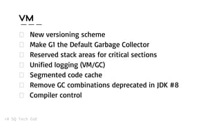 VM
New versioning scheme
Make G1 the Default Garbage Collector
Reserved stack areas for critical sections
Unified logging (VM/GC)
Segmented code cache
Remove GC combinations deprecated in JDK #8
Compiler control
 