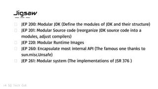 Jigsaw
JEP 200: Modular JDK (Define the modules of JDK and their structure)
JEP 201: Modular Source code (reorganize JDK source code into a
modules, adjust compilers)
JEP 220: Modular Runtime Images
JEP 260: Encapsulate most internal API (The famous one thanks to
sun.misc.Unsafe)
JEP 261: Modular system (The implementations of JSR 376 )
 