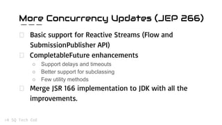 More Concurrency Updates (JEP 266)
Basic support for Reactive Streams (Flow and
SubmissionPublisher API)
CompletableFuture enhancements
○ Support delays and timeouts
○ Better support for subclassing
○ Few utility methods
Merge JSR 166 implementation to JDK with all the
improvements.
 
