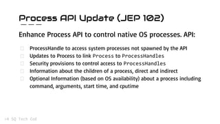Process API Update (JEP 102)
Enhance Process API to control native OS processes. API:
ProcessHandle to access system processes not spawned by the API
Updates to Process to link to
Security provisions to control access to
Information about the children of a process, direct and indirect
Optional Information (based on OS availability) about a process including
command, arguments, start time, and cputime
 