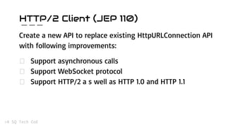 HTTP/2 Client (JEP 110)
Create a new API to replace existing HttpURLConnection API
with following improvements:
Support asynchronous calls
Support WebSocket protocol
Support HTTP/2 a s well as HTTP 1.0 and HTTP 1.1
 