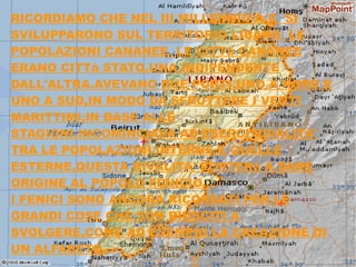 RICORDIAMO CHE NEL III MILLENNIO A.C SI
SVILUPPARONO SUL TERRITORIO LIBANO LE
POPOLAZIONI CANANEE. LE CITTà CANANEE
ERANO CITTà STATO,UNA INDIPENDENTE
DALL'ALTRA.AVEVANO DUE PORTI,UNO A NORD E
UNO A SUD,IN MODO DA SFRUTTARE I VENTI
MARITTIMI,IN BASE ALLE
STAGIONI.INCOMINCIAVA AD ESERCI RIVALITA'
TRA LE POPOLAZIONI INTERNE E QUELLE
ESTERNE,QUESTA RIVALITA' PORTERà A DARE
ORIGINE AL POPOLO FENICIO.
I FENICI SONO ANCORA RICORDATI PER LE
GRANDI COSE CHE SON RIUSCITI A
SVOLGERE,COME AD ESEMPIO LA CREAZIONE DI
UN ALFABETO.
 