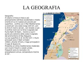 LA GEOGRAFIA
Geografia:
Il Libano si trova in Asia e più
precisamente nell'Asia occidentale o medio
oriente di cui è il paese più piccolo per
superficie . confina con il Mar Mediterraneo
a ovest per una costa lunga 225 km ,con
la Siria A nord e ad est , con Israele a sud .
il confine nord con la Siria è segnato dal
fiume Nahr Al-Kabir, mentre a sud il
punto più estremo della costa è segnato
dal promontorio di Ras Naquara.
La sua superficie è di 10.452 km². I fiumi
principali sono il Nahr al-Kabir
150km ,Oronte 571km, il lago principale è
il Lago di Quara ūn.
Presenta un clima mediterraneo moderato
con inverni freschi e estati umide .
frequenti sono le nevicate e le
precipitazioni annue ,temperatura marina
di 32°.
 
