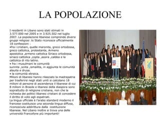 LA POPOLAZIONE
I residenti in Libano sono stati stimati in
3.577.000 nel 2005 e in 3.925.502 nel luglio
2007. La popolazione libanese comprende diversi
gruppi religiosi .lo Stato riconosce ufficialmente
18 confessioni :
•fra i cristiani, quelle maronita, greco ortodossa,
greco cattolica, protestante, Armeno
apostolica ,armeno cattolica Siriaco ortodossa,
siriaco cattolica ,copta ,assira ,caldea e la
cattolica di rito latino.
• fra i musulmani le comunità
sunnita ,sciita ,ismailita, in aggiunta le comunità
alauita e drusa.
• la comunità ebraica.
Milioni di libanesi hanno rilasciato la madrepatria
per trasferirsi negli stati uniti si calcolano 18
milioni di persone di ascendenza il libanese di cui
8 milioni in Brasile e libanesi della diaspora sono
soprattutto di religione cristiana, non che la
richiesta dei politici libanesi cristiani di concedere
il diritto di voto agli espatriati.
La lingua ufficiale è l'arabo standard moderno il
francese costituisce una seconda lingua diffusa,
riconosciuta addirittura dalla costituzione
libanese. Nel Libano inoltre si trova una delle
università Francofone più importanti!
 