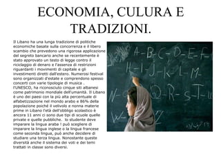 ECONOMIA, CULURA E
TRADIZIONI.
Il Libano ha una lunga tradizione di politiche
economiche basate sulla concorrenza e il libero
scambio che prevedono una rigorosa applicazione
del segreto bancario anche se recentemente è
stato approvato un testo di legge contro il
riciclaggio di denaro e l'assenza di restrizioni
riguardanti i movimenti di capitale e gli
investimenti diretti dall'estero. Numerosi festival
sono organizzati d'estate e comprendono spesso
concerti con varie tipologie di musica .
l'UNESCO, ha riconosciuto cinque siti albanesi
come patrimonio mondiale dell'umanità. Il Libano
è uno dei paesi con la più alta percentuale di
alfabetizzazione nel mondo arabo e 86% della
popolazione poiché il velivolo e nonna materie
prime in Libano l'età dell'obbligo scolastico è
ancora 11 anni ci sono due tipi di scuole quelle
private e quelle pubbliche. lo studente deve
imparare la lingua araba ! può scegliere di
imparare la lingua inglese o la lingua francese
come seconda lingua, può anche decidere di
studiare una terza lingua. Nonostante queste
diversità anche il sistema dei voti e dei temi
trattati in classe sono diversi.
 