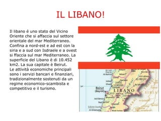 IL LIBANO!
Il libano é uno stato del Vicino
Oriente che si affaccia sul settore
orientale del mar Mediterraneo.
Confina a nord-est e ad est con la
siria e a sud con Isdraele e a ovest
si ffaccia sul mar Mediterraneo. La
superficie del Libano è di 10.452
km2. La sua capitale è Beirut.
Le attività economiche principali
sono i servizi bancari e finanziari,
tradizionalmente sostenuti da un
regime economico-scambista e
competitivo e il turismo.
 
