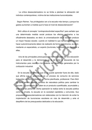 La crítica desescolarizadora no se limita a plantear la alineación del
individuo contemporáneo, víctima de las instituciones burocratizadas.
Según Reimer, “los privilegiados van a la escuela más tiempo y porque los
gastos aumentan a medida que lo hace el nivel de desescolarización”
Illich utiliza el concepto “contraproductividad específica” para señalar que
una determinada medida social produce los efectos contrarios a los
oficialmente deseados; es decir, la universalización de la escuela produce
un mayor fracaso escolar, cuando en realidad lo que las personas pueden
hacer autonómicamente deben de realizarlo de forma heterónoma, es decir,
mediante un especialista, un experto (burócrata, funcionario, etc.) exterior a
ellas.
Una de las principales preocupaciones fundamentales de una educación
para el desarrollo y la democracia es la de dotar al educando de los
instrumentos para resistir a los poderes del desarraigo generados por la
civilización industrial.
En la escuela se aprende que no se puede aprender fuera de ella, dado
que afirma que el aprendizaje es un proceso de consumo de servicios
traducidos en forma industrial, en forma planificada, profesional. Para Illich
no tiene sentido esperar cambios de naturaleza política para cambiar la
escuela. La conversión del saber es un producto cuantificable, acumulable y
exterior a las personas. Dicha operación la realiza tanto la escuela pública
como la privada, la escuela en la sociedad capitalista y comunista. Sus
propuestas desescolarizadoras son elaboradas con la intención de evitar la
implantación de burocracias escolares en vías de desarrollo y ante el
despilfarro de los presupuestos dedicados a la educación.
 