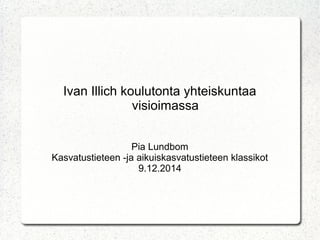 Ivan Illich koulutonta yhteiskuntaa 
visioimassa 
Pia Lundbom 
Kasvatustieteen -ja aikuiskasvatustieteen klassikot 
9.12.2014 
 
