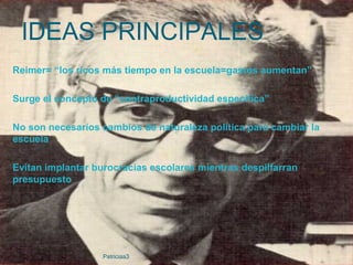 Reimer= “los ricos más tiempo en la escuela=gastos aumentan”
Surge el concepto de “contraproductividad específica”
No son necesarios cambios de naturaleza política para cambiar la
escuela
Evitan implantar burocracias escolares mientras despilfarran
presupuesto
IDEAS PRINCIPALES
Patriciaa3
 