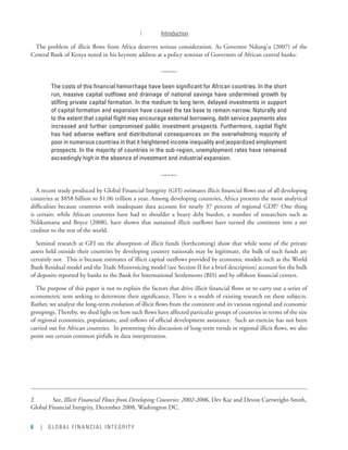 6 | GLOBAL FINANCIAL INTEGRITY
I.	 Introduction
The problem of illicit flows from Africa deserves serious consideration. As Governor Ndung’u (2007) of the
Central Bank of Kenya noted in his keynote address at a policy seminar of Governors of African central banks:
q
The costs of this financial hemorrhage have been significant for African countries. In the short
run, massive capital outflows and drainage of national savings have undermined growth by
stifling private capital formation. In the medium to long term, delayed investments in support
of capital formation and expansion have caused the tax base to remain narrow. Naturally and
to the extent that capital flight may encourage external borrowing, debt service payments also
increased and further compromised public investment prospects. Furthermore, capital flight
has had adverse welfare and distributional consequences on the overwhelming majority of
poor in numerous countries in that it heightened income inequality and jeopardized employment
prospects. In the majority of countries in the sub-region, unemployment rates have remained
exceedingly high in the absence of investment and industrial expansion.
q
A recent study produced by Global Financial Integrity (GFI) estimates illicit financial flows out of all developing
countries at $858 billion to $1.06 trillion a year. Among developing countries, Africa presents the most analytical
difficulties because countries with inadequate data account for nearly 37 percent of regional GDP.2
One thing
is certain: while African countries have had to shoulder a heavy debt burden, a number of researchers such as
Ndikumana and Boyce (2008), have shown that sustained illicit outflows have turned the continent into a net
creditor to the rest of the world.
Seminal research at GFI on the absorption of illicit funds (forthcoming) show that while some of the private
assets held outside their countries by developing country nationals may be legitimate, the bulk of such funds are
certainly not.  This is because estimates of illicit capital outflows provided by economic models such as the World
Bank Residual model and the Trade Misinvoicing model (see Section II for a brief description) account for the bulk
of deposits reported by banks to the Bank for International Settlements (BIS) and by offshore financial centers.
The purpose of this paper is not to explain the factors that drive illicit financial flows or to carry out a series of
econometric tests seeking to determine their significance. There is a wealth of existing research on these subjects.
Rather, we analyze the long-term evolution of illicit flows from the continent and its various regional and economic
groupings. Thereby, we shed light on how such flows have affected particular groups of countries in terms of the size
of regional economies, populations, and inflows of official development assistance.  Such an exercise has not been
carried out for African countries.  In presenting this discussion of long-term trends in regional illicit flows, we also
point out certain common pitfalls in data interpretation.
 
2	 See, Illicit Financial Flows from Developing Countries: 2002-2006, Dev Kar and Devon Cartwright-Smith,
Global Financial Integrity, December 2008, Washington DC.
 
