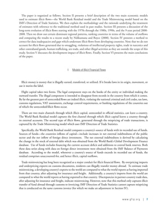 www.gfip.org | 7
The paper is organized as follows. Section II presents a brief description of the two main economic models
used to estimate illicit flows—the World Bank Residual model and the Trade Misinvoicing model based on the
IMF’s Direction of Trade Statistics. We then explain the methodology and the rationale underlying the treatment
of estimates with reference to the traditional method used in past studies. Section III presents a discussion of the
long-term evolution of illicit flows starting with the 1970s through the 1980s, 1990s, and the 9-year period 2000-
2008. Then we draw out certain dominant regional patterns, ranking countries in terms of the volume of outflows
and comparing the results to a recent study by Ndikumana and Boyce (2008). Section IV presents a method to
correct for data inadequacies and gaps which understate illicit flows from developing countries. Note that we do not
account for illicit flows generated due to smuggling, violations of intellectual property rights, trade in narcotics and
other contraband goods, human trafficking, sex trade, and other illegal activities as they are outside the scope of this
study. Section V discusses the development impact of illicit flows. Finally, Section VI presents the main conclusions
of the paper.  
II.	 Models of Illicit Financial Flows
Illicit money is money that is illegally earned, transferred, or utilized. If it breaks laws in its origin, movement, or
use it merits the label.
Flight capital takes two forms. The legal component stays on the books of the entity or individual making the
outward transfer. The illegal component is intended to disappear from records in the country from which it comes.
By far the greatest part of unrecorded flows are indeed illicit, violating the national criminal and civil codes, tax laws,
customs regulations, VAT assessments, exchange control requirements, or banking regulations of the countries out
of which the unrecorded/illicit flows occur.
There are two main channels through which illicit capital, unrecorded in official statistics, can leave a country.
The World Bank Residual model captures the first channel through which illicit capital leaves a country through
its external accounts. The second type of illicit flows, generated through the mispricing of trade transactions, is
captured by the Trade Misinvoicing model which uses IMF Direction of Trade Statistics.
Specifically, the World Bank Residual model compares a country’s source of funds with its recorded use of funds.  
Sources of funds—the countries inflows of capital—include increases in net external indebtedness of the public
sector and the net inflow of foreign direct investment.  The net external indebtedness is derived by calculating
the change in the stock of external debt which was obtained from the World Bank’s Global Development Finance
database.  Use of funds includes financing the current account deficit and additions to central bank reserves. Both
these data series along with data on foreign direct investment were obtained from the IMF Balance of Payments
database.  According to the model, whenever a country’s source of funds exceeds its recorded use of funds, the
residual comprises unaccounted-for, and hence illicit, capital outflows.
Trade misinvoicing has long been recognized as a major conduit for illicit financial flows.  By overpricing imports
and underpricing exports on customs documents, residents can illegally transfer money abroad.  To estimate trade
misinvoicing, a developing country’s exports to the world are compared to what the world reports as having imported
from that country, after adjusting for insurance and freight.  Additionally, a country’s imports from the world are
compared to what the world reports as having exported to that country.  Discrepancies in partner-country trade data,
after adjusting for insurance and freight, indicate misinvoicing. However, note that this method only captures illicit
transfer of fund abroad through customs re-invoicing; IMF Direction of Trade Statistics cannot capture mispricing
that is conducted on the same customs invoice (for which we make an adjustment in Section IV).   
 