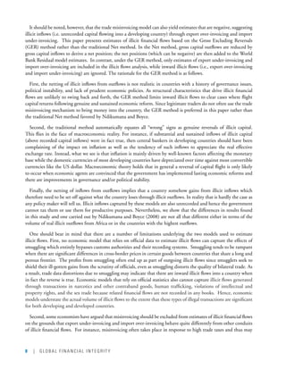 8 | GLOBAL FINANCIAL INTEGRITY
It should be noted, however, that the trade misinvoicing model can also yield estimates that are negative, suggesting
illicit inflows (i.e. unrecorded capital flowing into a developing country) through export over-invoicing and import
under-invoicing.  This paper presents estimates of illicit financial flows based on the Gross Excluding Reversals
(GER) method rather than the traditional Net method. In the Net method, gross capital outflows are reduced by
gross capital inflows to derive a net position; the net positions (which can be negative) are then added to the World
Bank Residual model estimates.  In contrast, under the GER method, only estimates of export under-invoicing and
import over-invoicing are included in the illicit flows analysis, while inward illicit flows (i.e., export over-invoicing
and import under-invoicing) are ignored. The rationale for the GER method is as follows.  
First, the netting of illicit inflows from outflows is not realistic in countries with a history of governance issues,
political instability, and lack of prudent economic policies. As structural characteristics that drive illicit financial
flows are unlikely to swing back and forth, the GER method limits inward illicit flows to clear cases where flight
capital returns following genuine and sustained economic reform. Since legitimate traders do not often use the trade
misinvoicing mechanism to bring money into the country, the GER method is preferred in this paper rather than
the traditional Net method favored by Ndikumana and Boyce.  
Second, the traditional method automatically equates all “wrong” signs as genuine reversals of illicit capital.
This flies in the face of macroeconomic reality. For instance, if substantial and sustained inflows of illicit capital
(above recorded capital inflows) were in fact true, then central bankers in developing countries should have been
complaining of the impact on inflation as well as the tendency of such inflows to appreciate the real effective
exchange rate. Instead, what we see is that inflation is mainly driven by well-known factors affecting the monetary
base while the domestic currencies of most developing countries have depreciated over time against most convertible
currencies like the US dollar. Macroeconomic theory holds that in general a reversal of capital flight is only likely
to occur when economic agents are convinced that the government has implemented lasting economic reforms and
there are improvements in governance and/or political stability.
Finally, the netting of inflows from outflows implies that a country somehow gains from illicit inflows which
therefore need to be set off against what the country loses through illicit outflows. In reality that is hardly the case as
any policy maker will tell us. Illicit inflows captured by these models are also unrecorded and hence the government
cannot tax them or use them for productive purposes. Nevertheless, we show that the differences in results found
in this study and one carried out by Ndikumana and Boyce (2008) are not all that different either in terms of the
volume of real illicit outflows from Africa or in the countries with the highest outflows.  
One should bear in mind that there are a number of limitations underlying the two models used to estimate
illicit flows. First, no economic model that relies on official data to estimate illicit flows can capture the effects of
smuggling which entirely bypasses customs authorities and their recording systems.  Smuggling tends to be rampant
when there are significant differences in cross-border prices in certain goods between countries that share a long and
porous frontier.  The profits from smuggling often end up as part of outgoing illicit flows since smugglers seek to
shield their ill-gotten gains from the scrutiny of officials, even as smuggling distorts the quality of bilateral trade. As
a result, trade data distortions due to smuggling may indicate that there are inward illicit flows into a country when
in fact the reverse is true. Economic models that rely on official statistics also cannot capture illicit flows generated
through transactions in narcotics and other contraband goods, human trafficking, violations of intellectual and
property rights, and the sex trade because related financial flows are not recorded in any books.  Hence, economic
models understate the actual volume of illicit flows to the extent that these types of illegal transactions are significant
for both developing and developed countries.    
Second, some economists have argued that misinvoicing should be excluded from estimates of illicit financial flows
on the grounds that export under-invoicing and import over-invoicing behave quite differently from other conduits
of illicit financial flows.  For instance, misinvoicing often takes place in response to high trade taxes and thus may
 