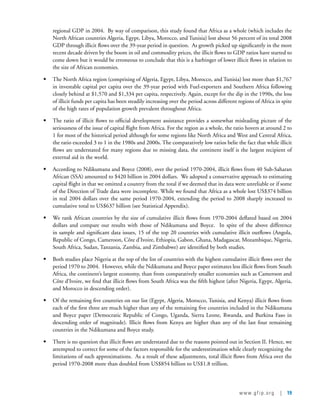 www.gfip.org | 19
regional GDP in 2004.  By way of comparison, this study found that Africa as a whole (which includes the
North African countries Algeria, Egypt, Libya, Morocco, and Tunisia) lost about 56 percent of its total 2008
GDP through illicit flows over the 39-year period in question.  As growth picked up significantly in the most
recent decade driven by the boom in oil and commodity prices, the illicit flows to GDP ratios have started to
come down but it would be erroneous to conclude that this is a harbinger of lower illicit flows in relation to
the size of African economies.  
•	 The North Africa region (comprising of Algeria, Egypt, Libya, Morocco, and Tunisia) lost more than $1,767
in investable capital per capita over the 39-year period with Fuel-exporters and Southern Africa following
closely behind at $1,570 and $1,334 per capita, respectively. Again, except for the dip in the 1990s, the loss
of illicit funds per capita has been steadily increasing over the period across different regions of Africa in spite
of the high rates of population growth prevalent throughout Africa.
•	 The ratio of illicit flows to official development assistance provides a somewhat misleading picture of the
seriousness of the issue of capital flight from Africa. For the region as a whole, the ratio hovers at around 2 to
1 for most of the historical period although for some regions like North Africa and West and Central Africa,
the ratio exceeded 3 to 1 in the 1980s and 2000s. The comparatively low ratios belie the fact that while illicit
flows are understated for many regions due to missing data, the continent itself is the largest recipient of
external aid in the world.      
•	 According to Ndikumana and Boyce (2008), over the period 1970-2004, illicit flows from 40 Sub-Saharan
African (SSA) amounted to $420 billion in 2004 dollars.  We adopted a conservative approach to estimating
capital flight in that we omitted a country from the total if we deemed that its data were unreliable or if some
of the Direction of Trade data were incomplete. While we found that Africa as a whole lost US$374 billion
in real 2004 dollars over the same period 1970-2004, extending the period to 2008 sharply increased to
cumulative total to US$637 billion (see Statistical Appendix).
•	 We rank African countries by the size of cumulative illicit flows from 1970-2004 deflated based on 2004
dollars and compare our results with those of Ndikumana and Boyce.  In spite of the above difference
in sample and significant data issues, 15 of the top 20 countries with cumulative illicit outflows (Angola,
Republic of Congo, Cameroon, Côte d’Ivoire, Ethiopia, Gabon, Ghana, Madagascar, Mozambique, Nigeria,
South Africa, Sudan, Tanzania, Zambia, and Zimbabwe) are identified by both studies.  
•	 Both studies place Nigeria at the top of the list of countries with the highest cumulative illicit flows over the
period 1970 to 2004.  However, while the Ndikumana and Boyce paper estimates less illicit flows from South
Africa, the continent’s largest economy, than from comparatively smaller economies such as Cameroon and
Côte d’Ivoire, we find that illicit flows from South Africa was the fifth highest (after Nigeria, Egypt, Algeria,
and Morocco in descending order).   
•	 Of the remaining five countries on our list (Egypt, Algeria, Morocco, Tunisia, and Kenya) illicit flows from
each of the first three are much higher than any of the remaining five countries included in the Ndikumana
and Boyce paper (Democratic Republic of Congo, Uganda, Sierra Leone, Rwanda, and Burkina Faso in
descending order of magnitude). Illicit flows from Kenya are higher than any of the last four remaining
countries in the Ndikumana and Boyce study.
•	 There is no question that illicit flows are understated due to the reasons pointed out in Section II. Hence, we
attempted to correct for some of the factors responsible for the underestimation while clearly recognizing the
limitations of such approximations.  As a result of these adjustments, total illicit flows from Africa over the
period 1970-2008 more than doubled from US$854 billion to US$1.8 trillion.
 