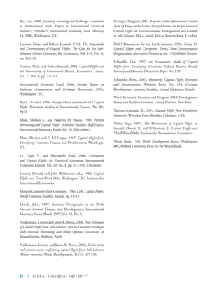 22 | GLOBAL FINANCIAL INTEGRITY
Kar, Dev, 1986, Currency Invoicing and Exchange Conversion
in International Trade, Papers in International Financial
Statistics, PIFS/86/1, International Monetary Fund, February
14, 1986, Washington, DC.
Hermes, Niels, and Robert Lensink, 1992. The Magnitude
and Determinants of Capital Flight: The Case for Six Sub-
Saharan African Countries, De Economist, Vol. 140, No. 4,
pp. 515–30.
Hermes, Niels, and Robert Lensink, 2001, Capital Flight and
the Uncertainty of Government Policies, Economics Letters,
Vol. 71, No. 3, pp. 377–81.
International Monetary Fund, 2006, Annual Report on
Exchange Arrangements and Exchange Restrictions, 2006,
Washington DC.
Kant, Chander, 1996, Foreign Direct Investment and Capital
Flight, Princeton Studies in International Finance, No. 80,
April.
Khan, Mohsin S., and Nadeem Ul Haque, 1985, Foreign
Borrowing and Capital Flight: A Formal Analysis, Staff Papers,
International Monetary Fund, Vol. 32 (December).
Khan, Moshin and N. Ul Haque, 1987, Capital Flight from
Developing Countries, Finance and Development, March, pp.
2-5.
Le, Quan V., and Meenakshi Rishi, 2006, Corruption
and Capital Flight: An Empirical Assessment, International
Economic Journal, Vol. 20, No. 4, pp. 523-540, December.
Lessard, Donald and John Williamson eds., 1984, Capital
Flight and Third World Debt, Washington DC, Institute for
International Economics.
Morgan GuarantyTrust Company, 1986, LDC Capital Flight,
World Financial Markets, March, pp. 13-15.
Motala, John, 1997, Statistical Discrepancies in the World
Current Account, Finance and Development, International
Monetary Fund, March 1997, Vol. 34, No. 1.
Ndikumana,LéonceandJamesK.Boyce,2008,NewEstimates
of Capital Flight from Sub-Saharan African Countries: Linkages
with External Borrowing and Policy Options, University of
Massachusetts, Amherst, April.
Ndikumana, Léonce and James K. Boyce, 2003, Public debts
and private assets: explaining capital flight from Sub-Saharan
African countries, World Development, 31 (1): 107-130.
Ndung’u,Njuguna,2007,KeynoteAddressbyGovernor,Central
Bank of Kenya at the Senior Policy Seminar on Implications of
Capital Flight for Macroeconomic Management and Growth
in Sub-Saharan Africa, South African Reserve Bank, October.
NGO Documents for the Earth Summit, 1992, Treaty 15:
Capital Flight and Corruption Treaty, Non-Governmental
Organization Alternative Treaties at the 1992 Global Forum.
Schineller, Lisa, 1997, An Econometric Model of Capital
Flight from Developing Countries, Federal Reserve Board,
International Finance Discussion Paper No. 579.
Schneider, Benu, 2003, Measuring Capital Flight: Estimates
and Interpretations, Working Paper No. 194, Overseas
Development Institute, London, United Kingdom, March.
World Economic Situation and Prospects 2010, Development  
Policy and Analysis Division, United Nations, New York.
Varman-Schneider, B., 1991, Capital Flight from Developing
Countries, Westview Press, Boulder, Colorado, USA.
Walter, Ingo, 1987, The Mechanisms of Capital Flight, in
Lessard, Donald R. and Williamson, J., Capital Flight and
Third World Debt, Institute for International Economics.
World Bank, 1985, World Development Report, Washington
DC, Oxford University Press for the World Bank.
 