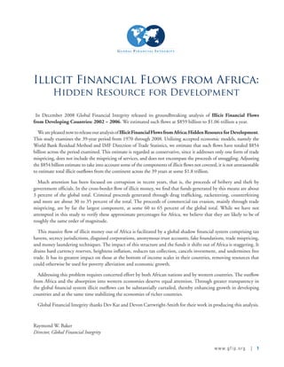 www.gfip.org | 1
Illicit Financial Flows from Africa:
Hidden Resource for Development
  In December 2008 Global Financial Integrity released its groundbreaking analysis of Illicit Financial Flows
from Developing Countries: 2002 – 2006. We estimated such flows at $859 billion to $1.06 trillion a year.
WearepleasednowtoreleaseouranalysisofIllicitFinancialFlowsfromAfrica:HiddenResourceforDevelopment.
This study examines the 39-year period from 1970 through 2008. Utilizing accepted economic models, namely the
World Bank Residual Method and IMF Direction of Trade Statistics, we estimate that such flows have totaled $854
billion across the period examined. This estimate is regarded as conservative, since it addresses only one form of trade
mispricing, does not include the mispricing of services, and does not encompass the proceeds of smuggling. Adjusting
the $854 billion estimate to take into account some of the components of illicit flows not covered, it is not unreasonable
to estimate total illicit outflows from the continent across the 39 years at some $1.8 trillion.
Much attention has been focused on corruption in recent years, that is, the proceeds of bribery and theft by
government officials. In the cross-border flow of illicit money, we find that funds generated by this means are about
3 percent of the global total. Criminal proceeds generated through drug trafficking, racketeering, counterfeiting
and more are about 30 to 35 percent of the total. The proceeds of commercial tax evasion, mainly through trade
mispricing, are by far the largest component, at some 60 to 65 percent of the global total. While we have not
attempted in this study to verify these approximate percentages for Africa, we believe that they are likely to be of
roughly the same order of magnitude.
This massive flow of illicit money out of Africa is facilitated by a global shadow financial system comprising tax
havens, secrecy jurisdictions, disguised corporations, anonymous trust accounts, fake foundations, trade mispricing,
and money laundering techniques. The impact of this structure and the funds it shifts out of Africa is staggering. It
drains hard currency reserves, heightens inflation, reduces tax collection, cancels investment, and undermines free
trade. It has its greatest impact on those at the bottom of income scales in their countries, removing resources that
could otherwise be used for poverty alleviation and economic growth.
Addressing this problem requires concerted effort by both African nations and by western countries. The outflow
from Africa and the absorption into western economies deserve equal attention. Through greater transparency in
the global financial system illicit outflows can be substantially curtailed, thereby enhancing growth in developing
countries and at the same time stabilizing the economies of richer countries.
Global Financial Integrity thanks Dev Kar and Devon Cartwright-Smith for their work in producing this analysis.
Raymond W. Baker 
Director, Global Financial Integrity
 