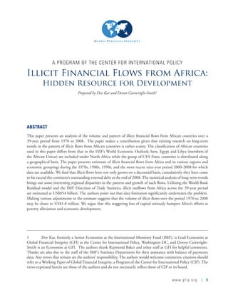 www.gfip.org | 5
A PROGRAM OF THE CENTER FOR INTERNATIONAL POLICY
Illicit Financial Flows from Africa:
Hidden Resource for Development
Prepared by Dev Kar and Devon Cartwright-Smith1
ABSTRACT
This paper presents an analysis of the volume and pattern of illicit financial flows from African countries over a
39-year period from 1970 to 2008.  The paper makes a contribution given that existing research on long-term
trends in the pattern of illicit flows from African countries is rather scanty. The classification of African countries
used in this paper differs from that in the IMF’s World Economic Outlook; here, Egypt and Libya (members of
the African Union) are included under North Africa while the group of CFA Franc countries is distributed along
a geographical basis. The paper presents estimates of illicit financial flows from Africa and its various regions and
economic groupings during the 1970s, 1980s, 1990s, and the most recent nine-year period 2000-2008 for which
data are available. We find that illicit flows have not only grown on a decennial basis, cumulatively they have come
to far exceed the continent’s outstanding external debt at the end of 2008. The statistical analysis of long-term trends
brings out some interesting regional disparities in the pattern and growth of such flows. Utilizing the World Bank
Residual model and the IMF Direction of Trade Statistics, illicit outflows from Africa across the 39-year period
are estimated at US$854 billion. The authors point out that data limitation significantly understates the problem.
Making various adjustments to the estimate suggests that the volume of illicit flows over the period 1970 to 2008
may be closer to US$1.8 trillion. We argue that this staggering loss of capital seriously hampers Africa’s efforts at
poverty alleviation and economic development.  
1	 Dev Kar, formerly a Senior Economist at the International Monetary Fund (IMF), is Lead Economist at
Global Financial Integrity (GFI) at the Center for International Policy, Washington DC, and Devon Cartwright-
Smith is an Economist at GFI.  The authors thank Raymond Baker and other staff at GFI for helpful comments.
Thanks are also due to the staff of the IMF’s Statistics Department for their assistance with balance of payments
data. Any errors that remain are the authors’ responsibility. The authors would welcome comments; citations should
refer to a Working Paper of Global Financial Integrity, a Program of the Center for International Policy (CIP). The
views expressed herein are those of the authors and do not necessarily reflect those of CIP or its board.  
 