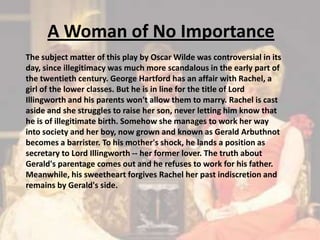 A Woman of No ImportanceThe subject matter of this play by Oscar Wilde was controversial in its day, since illegitimacy was much more scandalous in the early part of the twentieth century. George Hartford has an affair with Rachel, a girl of the lower classes. But he is in line for the title of Lord Illingworth and his parents won't allow them to marry. Rachel is cast aside and she struggles to raise her son, never letting him know that he is of illegitimate birth. Somehow she manages to work her way into society and her boy, now grown and known as Gerald Arbuthnot becomes a barrister. To his mother's shock, he lands a position as secretary to Lord Illingworth -- her former lover. The truth about Gerald's parentage comes out and he refuses to work for his father. Meanwhile, his sweetheart forgives Rachel her past indiscretion and remains by Gerald's side. 
